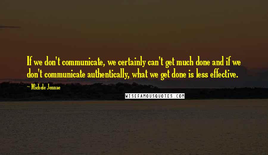 Michele Jennae Quotes: If we don't communicate, we certainly can't get much done and if we don't communicate authentically, what we get done is less effective.