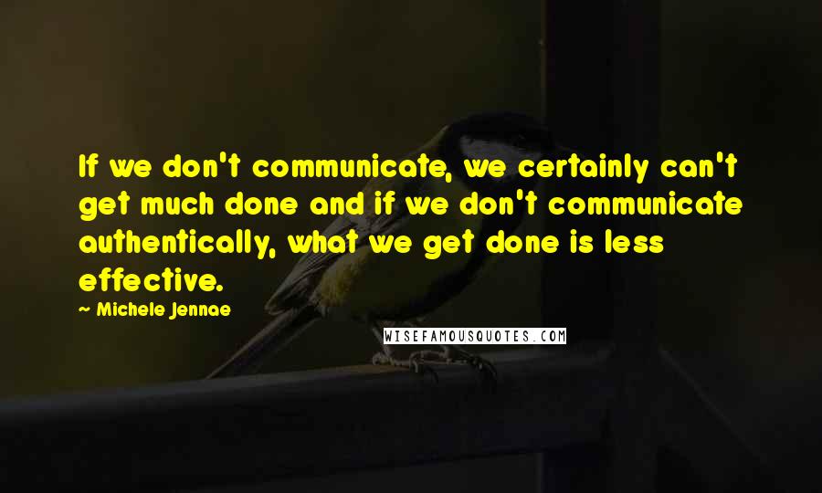 Michele Jennae Quotes: If we don't communicate, we certainly can't get much done and if we don't communicate authentically, what we get done is less effective.