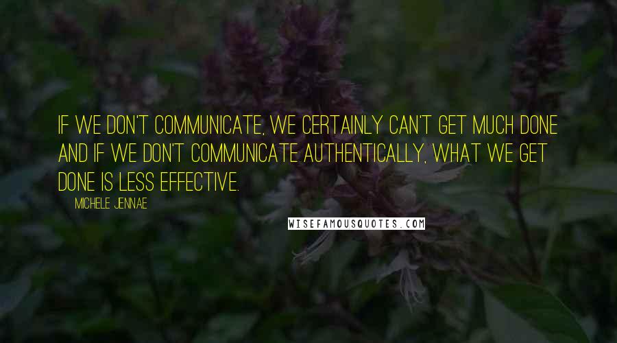 Michele Jennae Quotes: If we don't communicate, we certainly can't get much done and if we don't communicate authentically, what we get done is less effective.