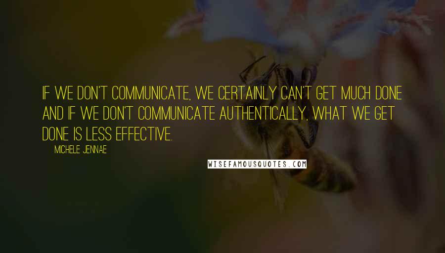 Michele Jennae Quotes: If we don't communicate, we certainly can't get much done and if we don't communicate authentically, what we get done is less effective.