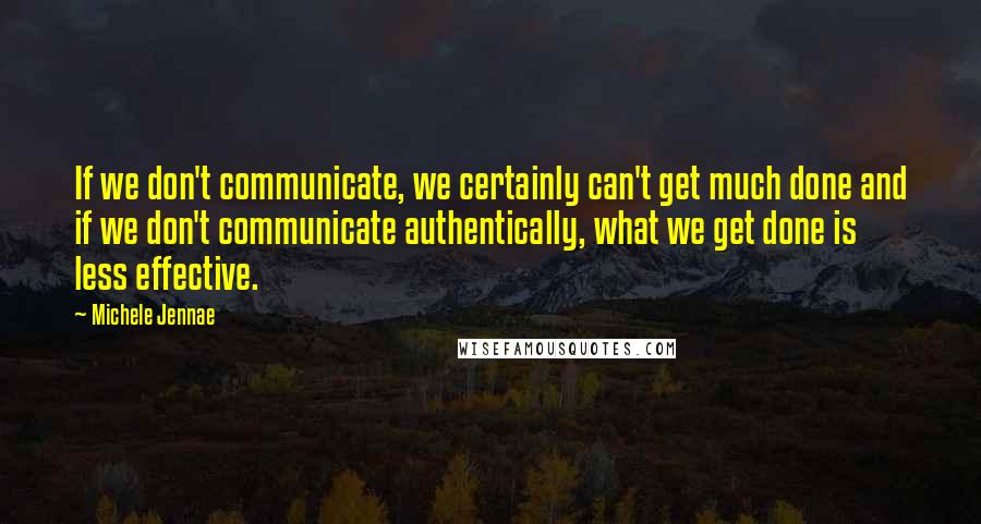 Michele Jennae Quotes: If we don't communicate, we certainly can't get much done and if we don't communicate authentically, what we get done is less effective.