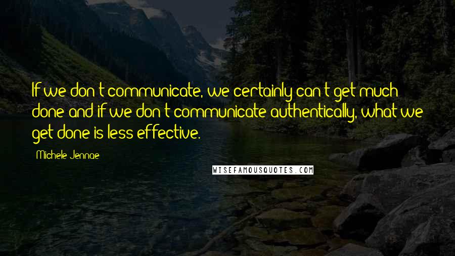 Michele Jennae Quotes: If we don't communicate, we certainly can't get much done and if we don't communicate authentically, what we get done is less effective.