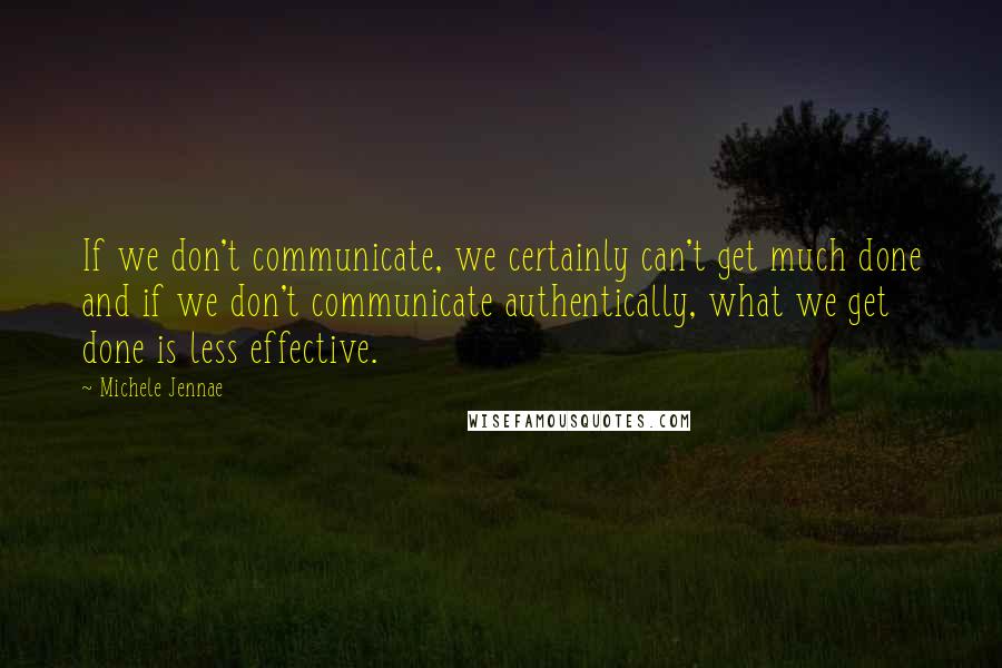 Michele Jennae Quotes: If we don't communicate, we certainly can't get much done and if we don't communicate authentically, what we get done is less effective.