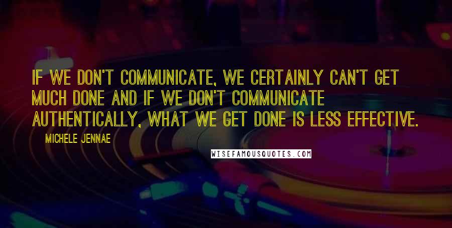 Michele Jennae Quotes: If we don't communicate, we certainly can't get much done and if we don't communicate authentically, what we get done is less effective.