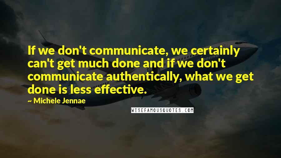 Michele Jennae Quotes: If we don't communicate, we certainly can't get much done and if we don't communicate authentically, what we get done is less effective.