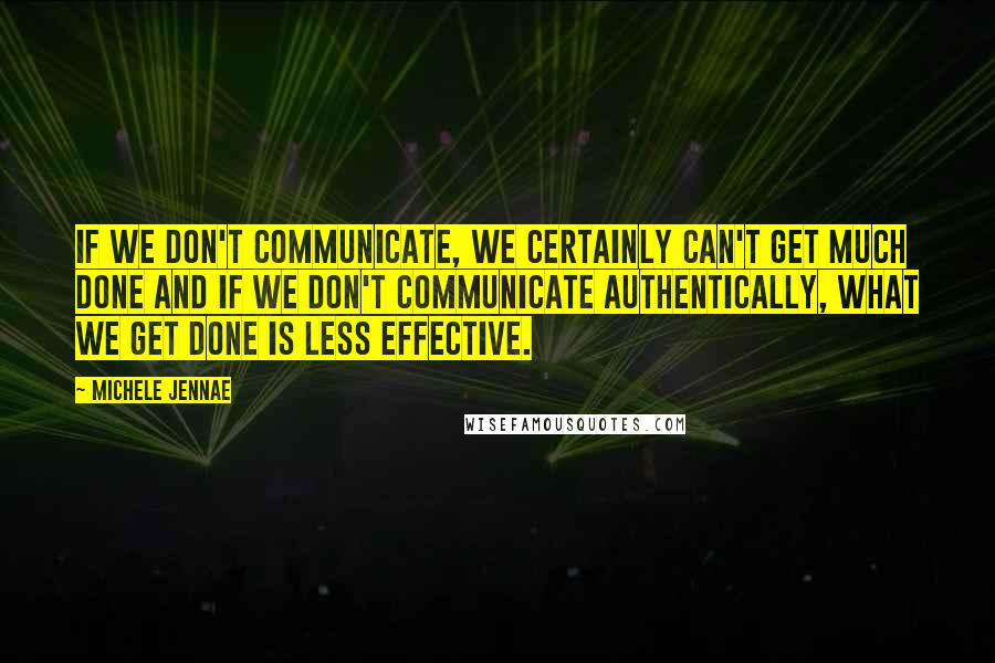 Michele Jennae Quotes: If we don't communicate, we certainly can't get much done and if we don't communicate authentically, what we get done is less effective.