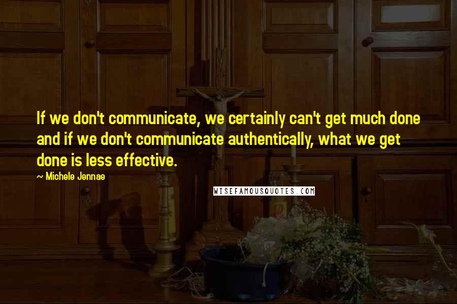 Michele Jennae Quotes: If we don't communicate, we certainly can't get much done and if we don't communicate authentically, what we get done is less effective.