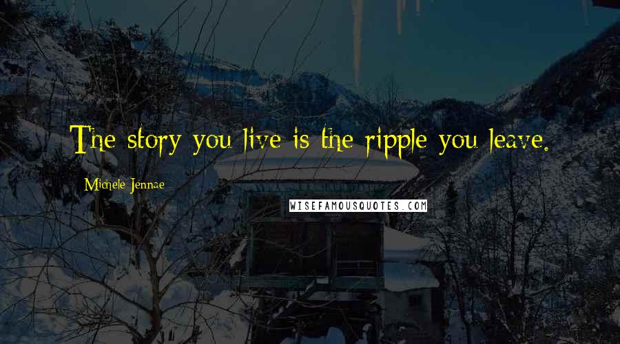 Michele Jennae Quotes: The story you live is the ripple you leave.