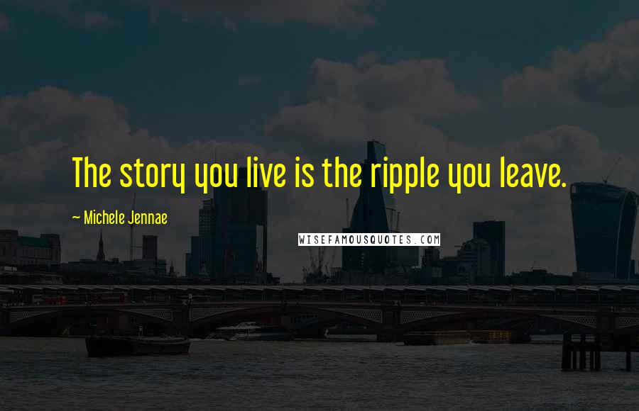 Michele Jennae Quotes: The story you live is the ripple you leave.