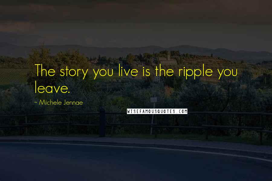 Michele Jennae Quotes: The story you live is the ripple you leave.