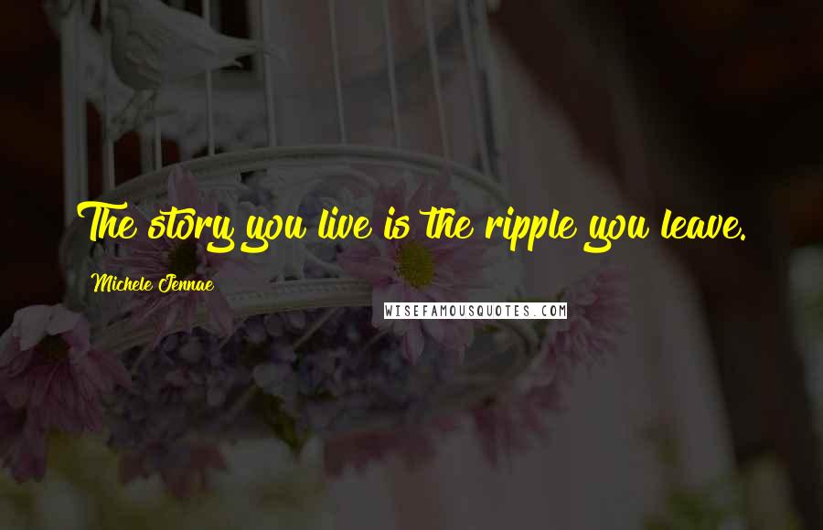 Michele Jennae Quotes: The story you live is the ripple you leave.