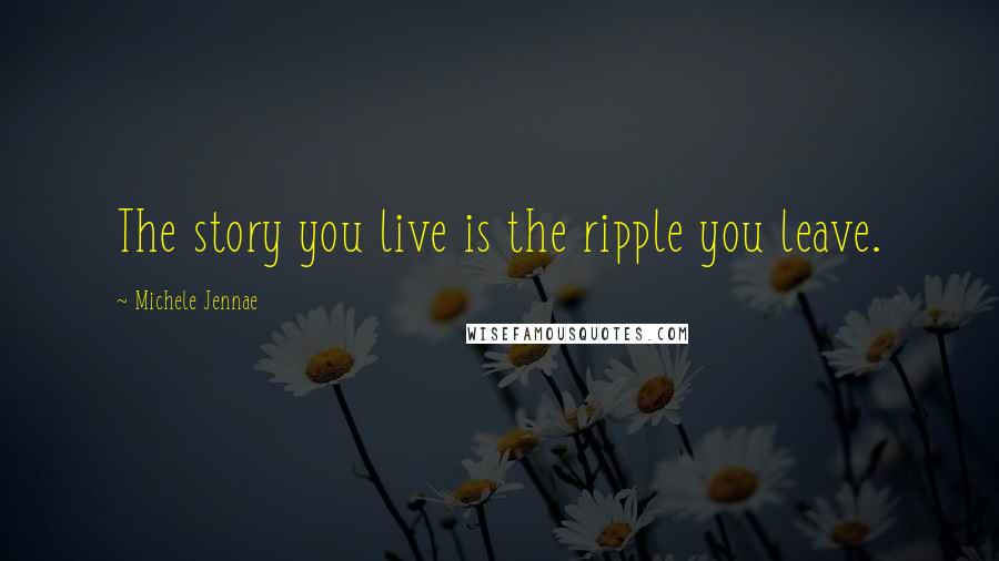 Michele Jennae Quotes: The story you live is the ripple you leave.