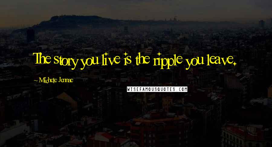 Michele Jennae Quotes: The story you live is the ripple you leave.