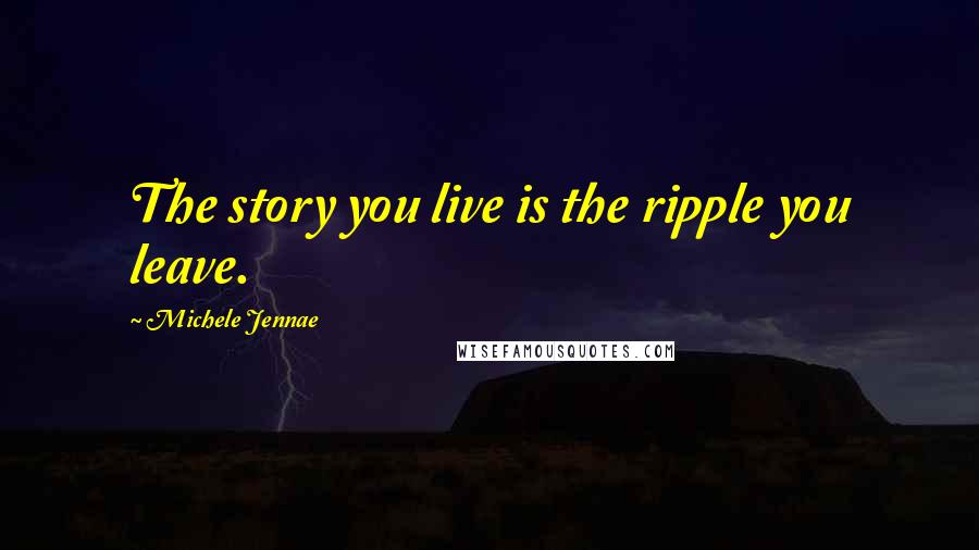 Michele Jennae Quotes: The story you live is the ripple you leave.
