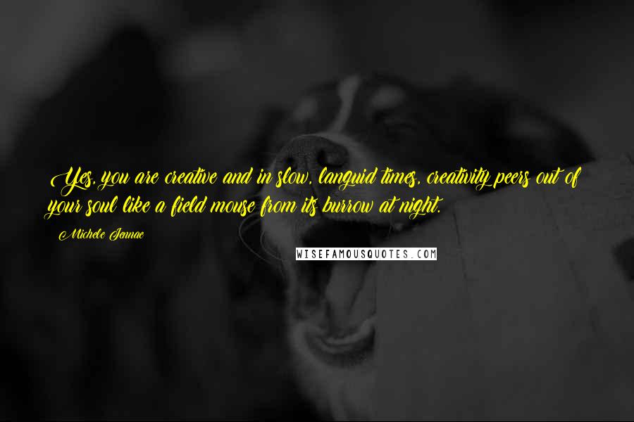 Michele Jennae Quotes: Yes, you are creative and in slow, languid times, creativity peers out of your soul like a field mouse from its burrow at night.