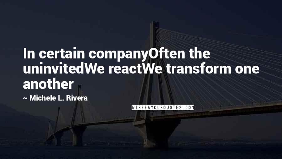 Michele L. Rivera Quotes: In certain companyOften the uninvitedWe reactWe transform one another