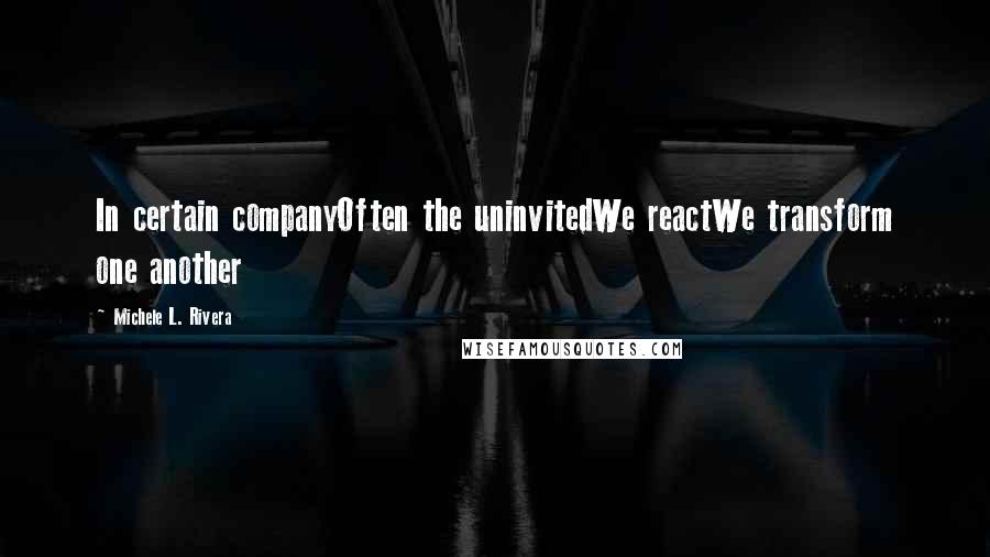 Michele L. Rivera Quotes: In certain companyOften the uninvitedWe reactWe transform one another