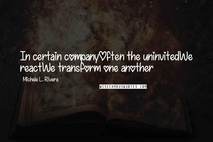 Michele L. Rivera Quotes: In certain companyOften the uninvitedWe reactWe transform one another