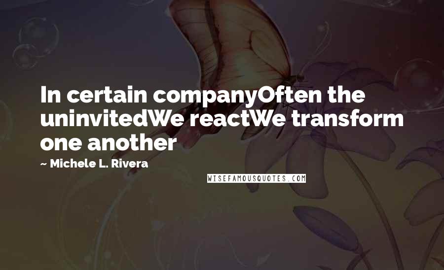 Michele L. Rivera Quotes: In certain companyOften the uninvitedWe reactWe transform one another