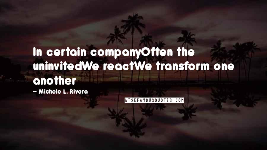 Michele L. Rivera Quotes: In certain companyOften the uninvitedWe reactWe transform one another