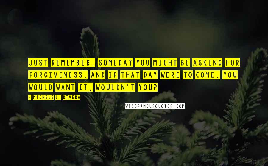 Michele L. Rivera Quotes: Just remember, someday you might be asking for forgiveness. And if that day were to come, you would want it, wouldn't you?