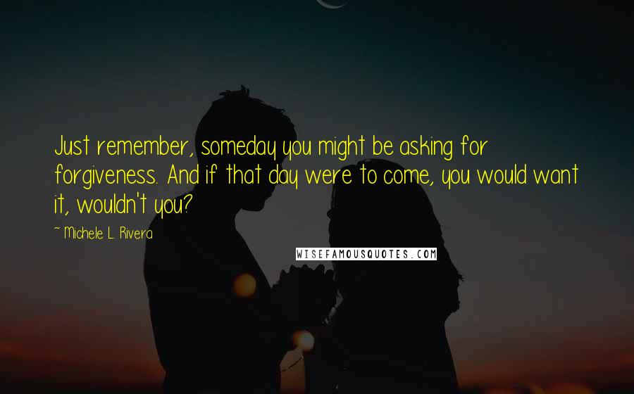 Michele L. Rivera Quotes: Just remember, someday you might be asking for forgiveness. And if that day were to come, you would want it, wouldn't you?