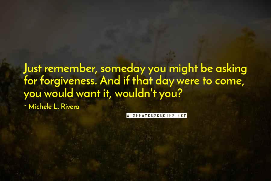 Michele L. Rivera Quotes: Just remember, someday you might be asking for forgiveness. And if that day were to come, you would want it, wouldn't you?
