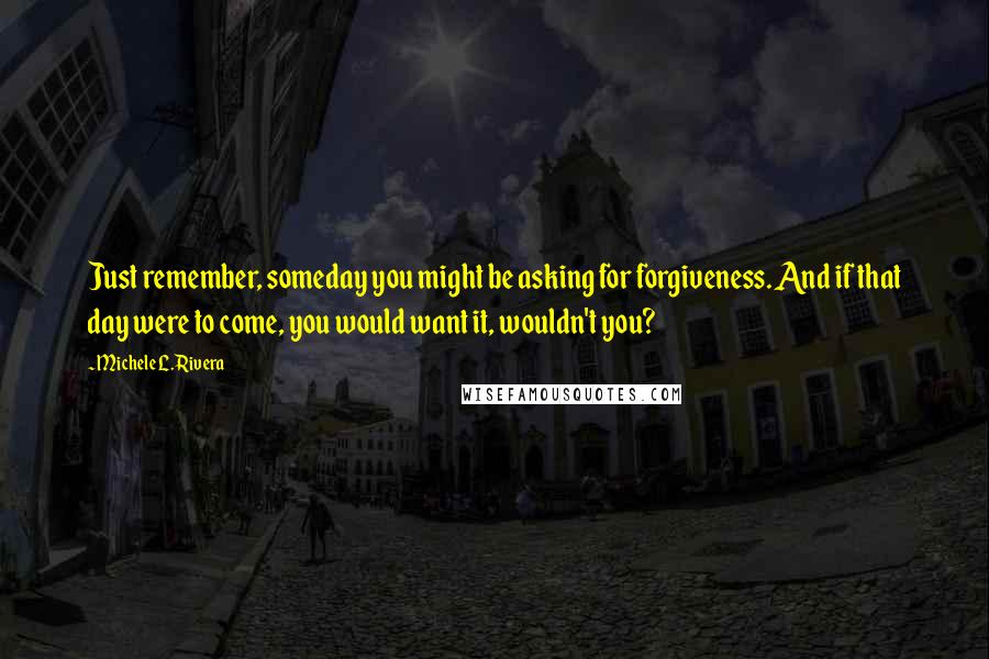 Michele L. Rivera Quotes: Just remember, someday you might be asking for forgiveness. And if that day were to come, you would want it, wouldn't you?