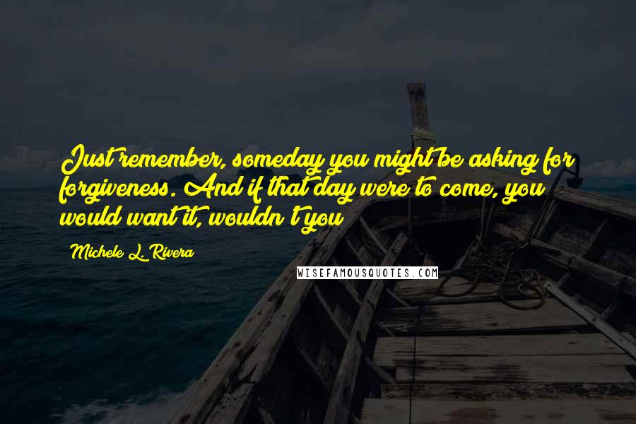 Michele L. Rivera Quotes: Just remember, someday you might be asking for forgiveness. And if that day were to come, you would want it, wouldn't you?