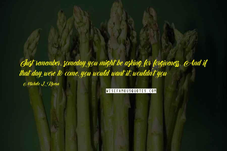 Michele L. Rivera Quotes: Just remember, someday you might be asking for forgiveness. And if that day were to come, you would want it, wouldn't you?