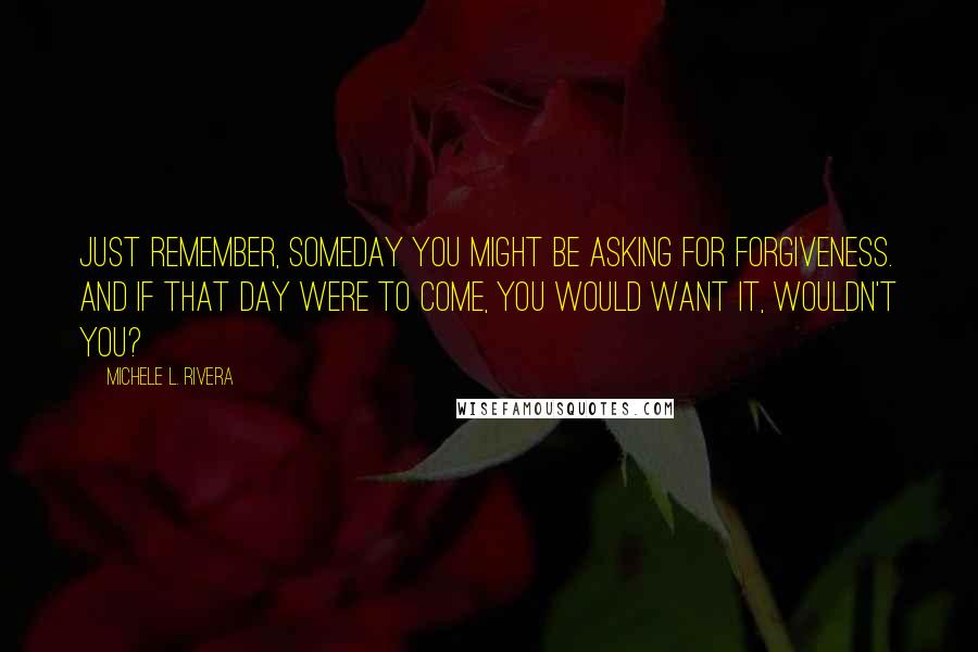 Michele L. Rivera Quotes: Just remember, someday you might be asking for forgiveness. And if that day were to come, you would want it, wouldn't you?