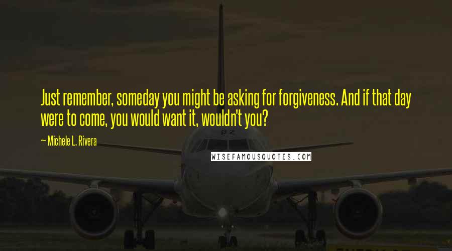 Michele L. Rivera Quotes: Just remember, someday you might be asking for forgiveness. And if that day were to come, you would want it, wouldn't you?