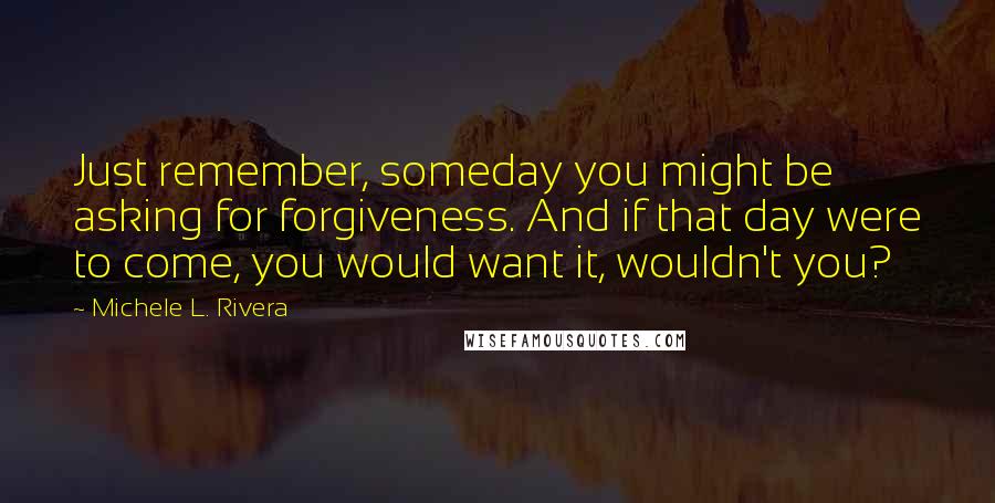 Michele L. Rivera Quotes: Just remember, someday you might be asking for forgiveness. And if that day were to come, you would want it, wouldn't you?