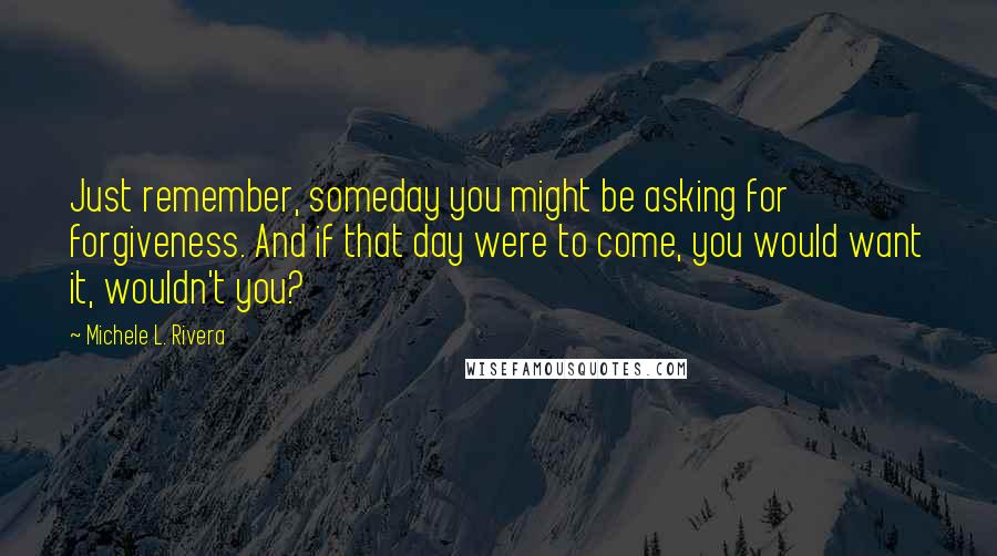 Michele L. Rivera Quotes: Just remember, someday you might be asking for forgiveness. And if that day were to come, you would want it, wouldn't you?