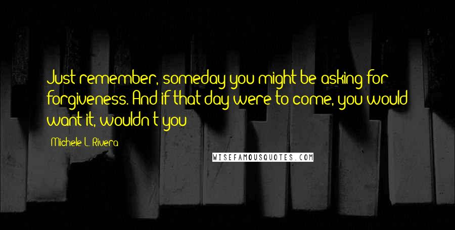 Michele L. Rivera Quotes: Just remember, someday you might be asking for forgiveness. And if that day were to come, you would want it, wouldn't you?