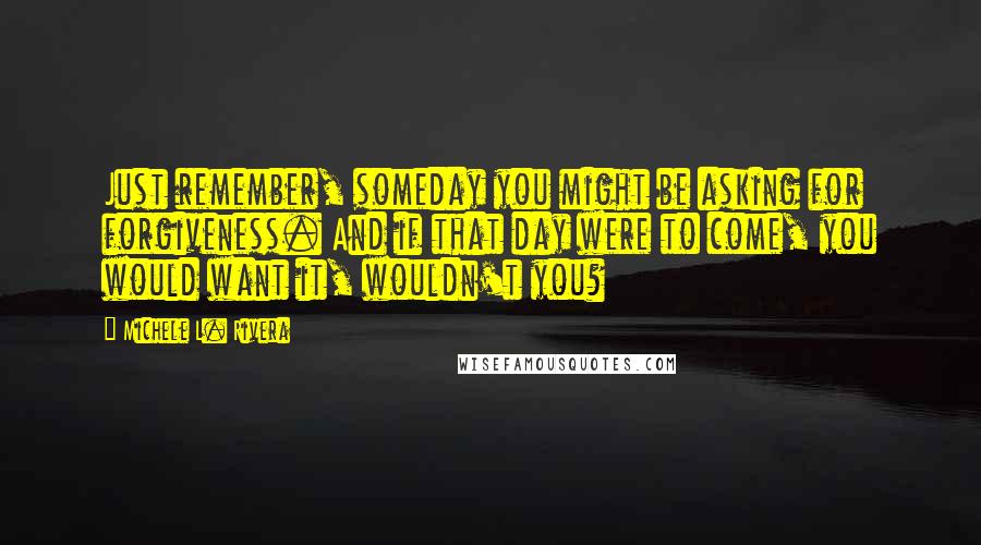 Michele L. Rivera Quotes: Just remember, someday you might be asking for forgiveness. And if that day were to come, you would want it, wouldn't you?