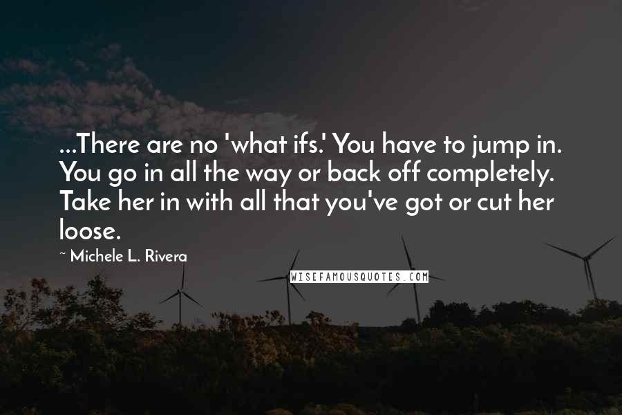Michele L. Rivera Quotes: ...There are no 'what ifs.' You have to jump in. You go in all the way or back off completely. Take her in with all that you've got or cut her loose.