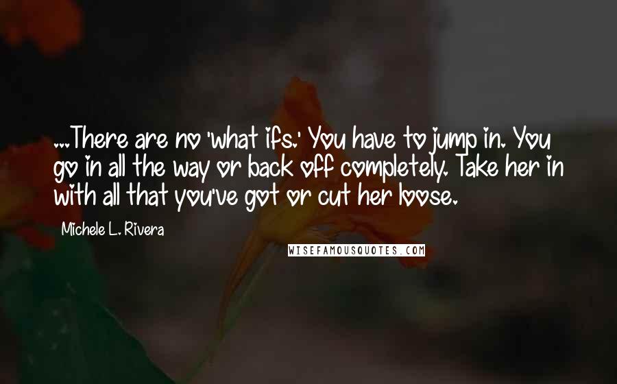 Michele L. Rivera Quotes: ...There are no 'what ifs.' You have to jump in. You go in all the way or back off completely. Take her in with all that you've got or cut her loose.