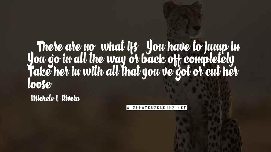 Michele L. Rivera Quotes: ...There are no 'what ifs.' You have to jump in. You go in all the way or back off completely. Take her in with all that you've got or cut her loose.