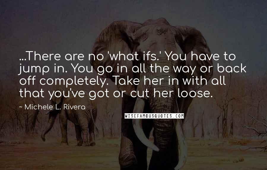 Michele L. Rivera Quotes: ...There are no 'what ifs.' You have to jump in. You go in all the way or back off completely. Take her in with all that you've got or cut her loose.