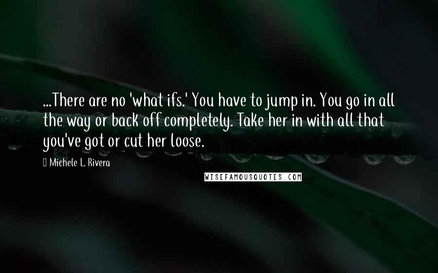 Michele L. Rivera Quotes: ...There are no 'what ifs.' You have to jump in. You go in all the way or back off completely. Take her in with all that you've got or cut her loose.