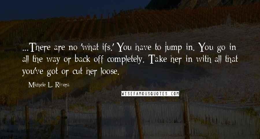 Michele L. Rivera Quotes: ...There are no 'what ifs.' You have to jump in. You go in all the way or back off completely. Take her in with all that you've got or cut her loose.