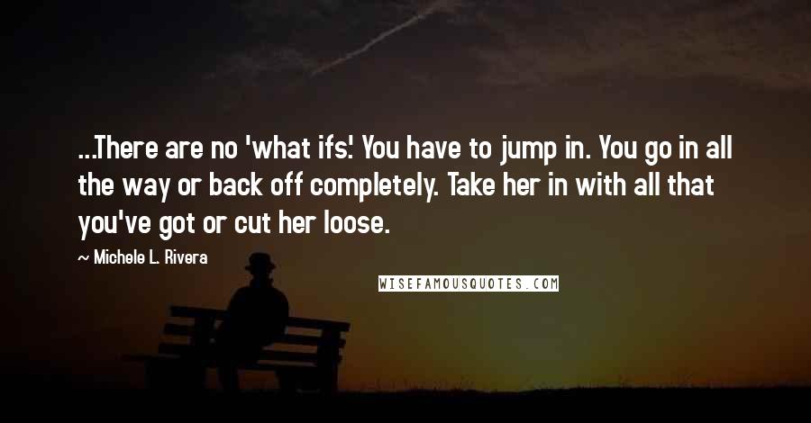 Michele L. Rivera Quotes: ...There are no 'what ifs.' You have to jump in. You go in all the way or back off completely. Take her in with all that you've got or cut her loose.