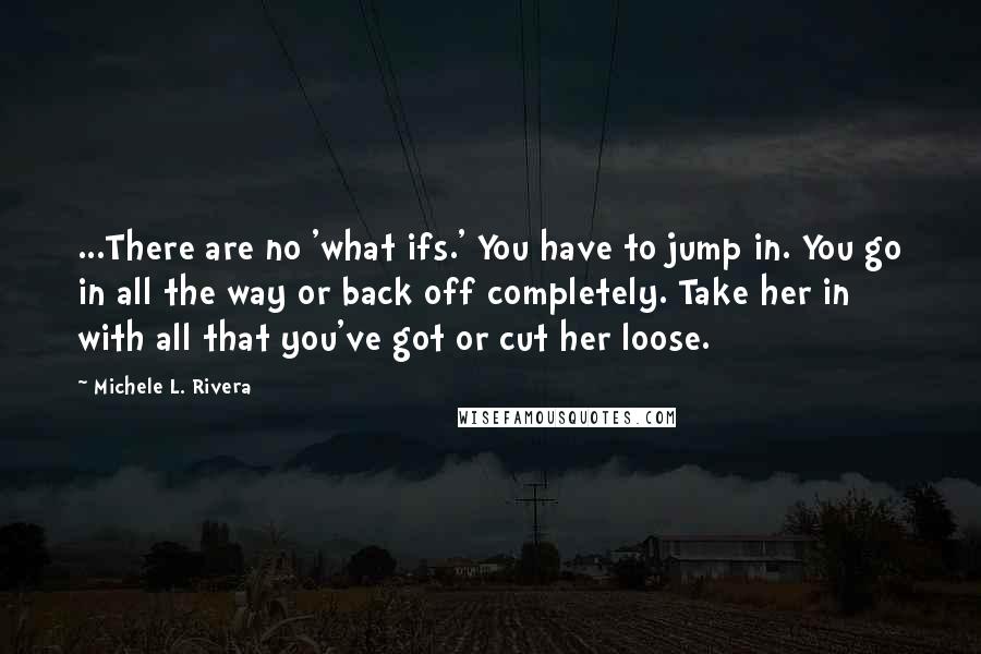 Michele L. Rivera Quotes: ...There are no 'what ifs.' You have to jump in. You go in all the way or back off completely. Take her in with all that you've got or cut her loose.