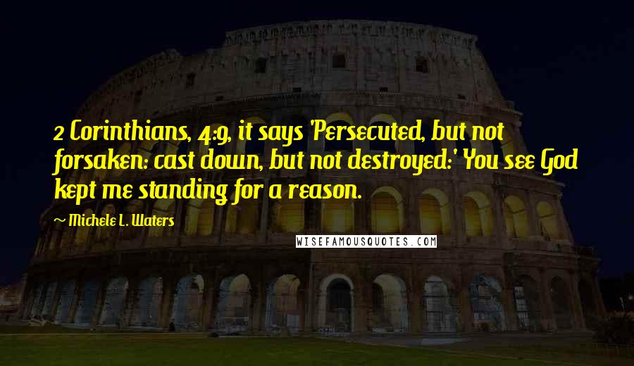 Michele L. Waters Quotes: 2 Corinthians, 4:9, it says 'Persecuted, but not forsaken: cast down, but not destroyed:' You see God kept me standing for a reason.