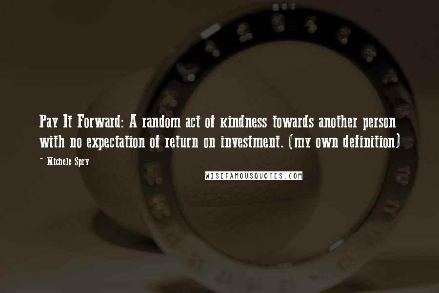 Michele Spry Quotes: Pay It Forward: A random act of kindness towards another person with no expectation of return on investment. (my own definition)