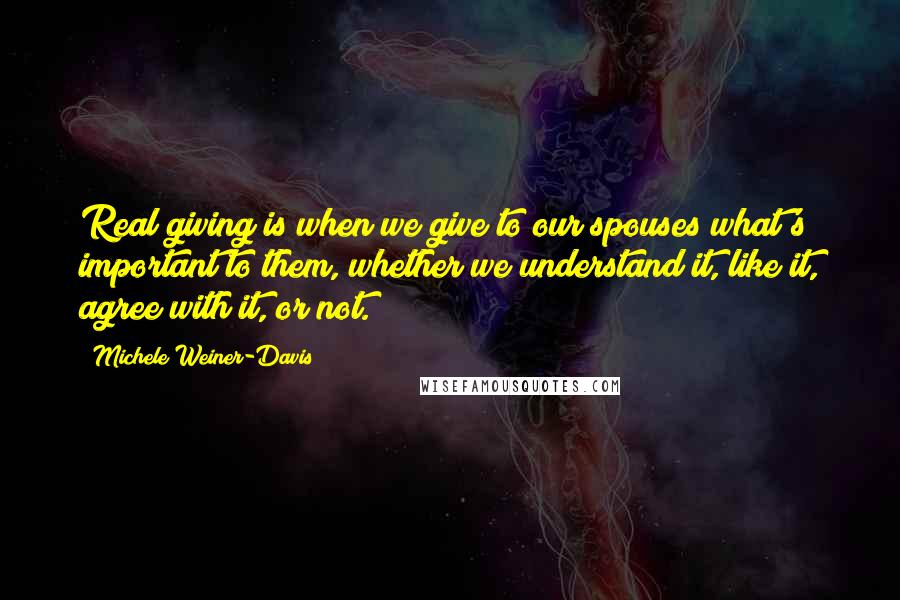 Michele Weiner-Davis Quotes: Real giving is when we give to our spouses what's important to them, whether we understand it, like it, agree with it, or not.