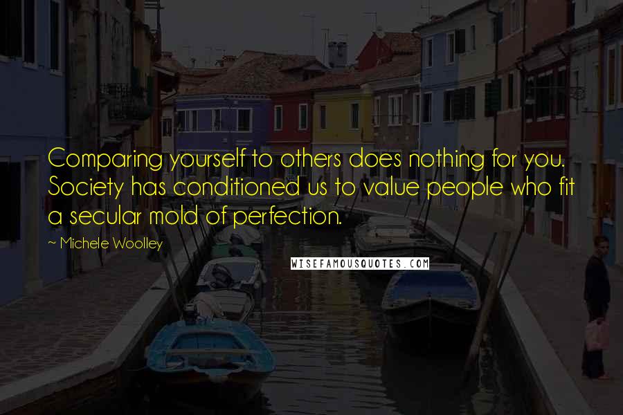 Michele Woolley Quotes: Comparing yourself to others does nothing for you. Society has conditioned us to value people who fit a secular mold of perfection.