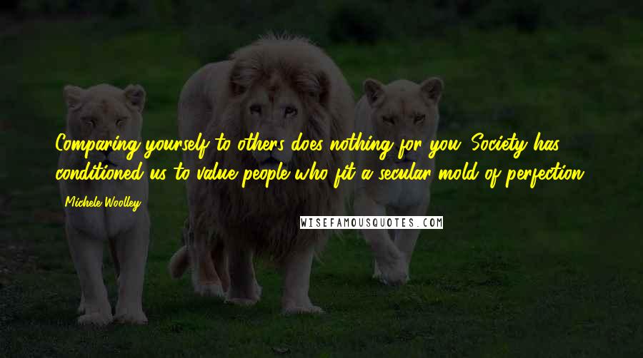 Michele Woolley Quotes: Comparing yourself to others does nothing for you. Society has conditioned us to value people who fit a secular mold of perfection.