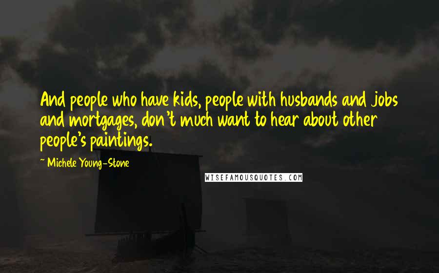 Michele Young-Stone Quotes: And people who have kids, people with husbands and jobs and mortgages, don't much want to hear about other people's paintings.